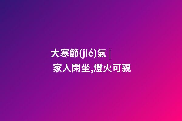 大寒節(jié)氣 | 家人閑坐,燈火可親